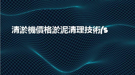 清淤機價格淤泥清理技術(shù)革新：關(guān)鍵技術(shù)突破與工程實踐探索！